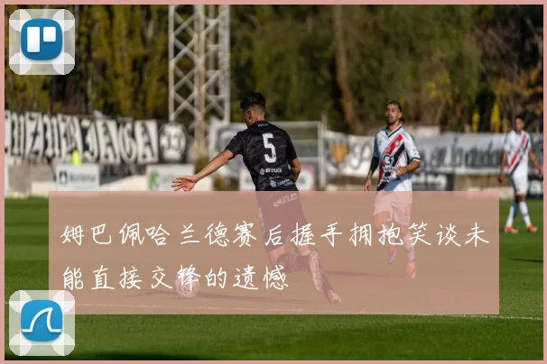 姆巴佩哈兰德赛后握手拥抱笑谈未能直接交锋的遗憾