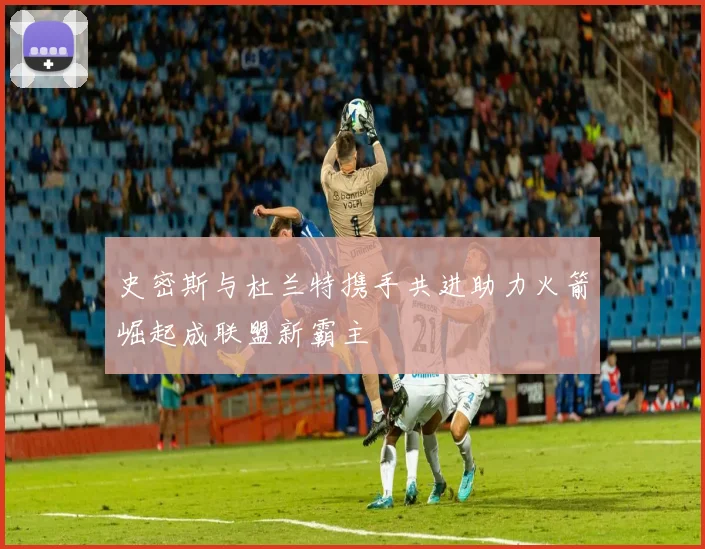 史密斯与杜兰特携手共进助力火箭崛起成联盟新霸主
