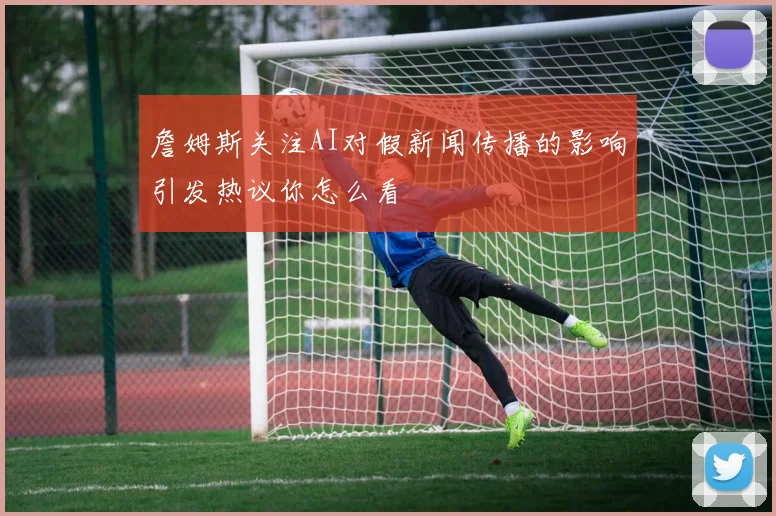 詹姆斯关注AI对假新闻传播的影响引发热议你怎么看