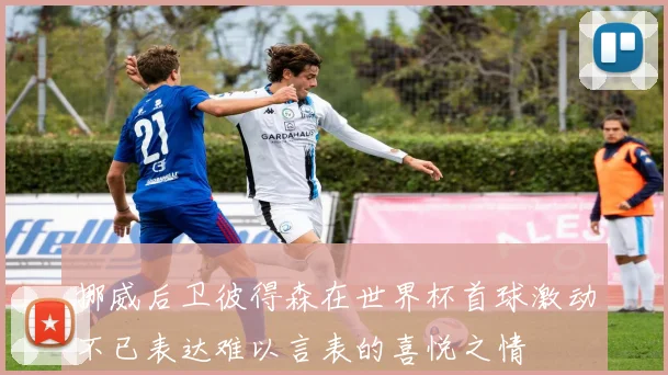 挪威后卫彼得森在世界杯首球激动不已表达难以言表的喜悦之情