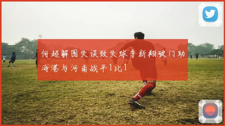 何超解围失误致失球李新翔破门助海港与河南战平1比1