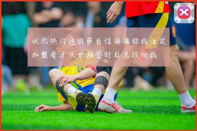 状元热门迪班萨自信满满称我注定加盟奇才沃尔抽签时目光投向我