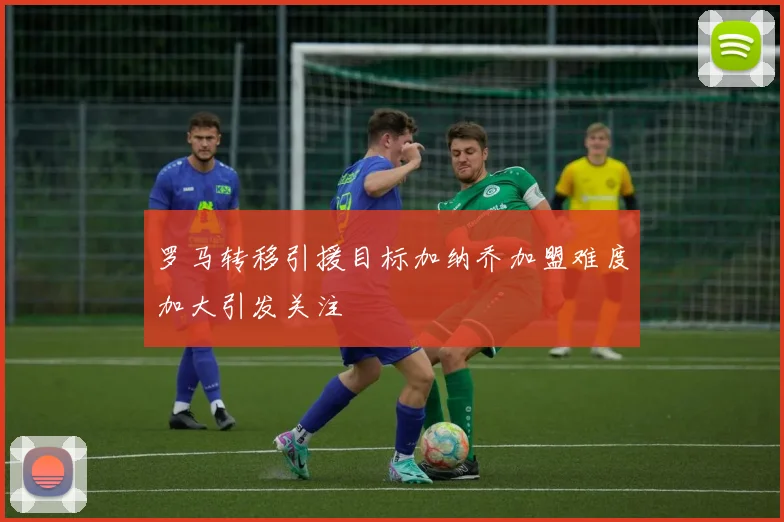 罗马转移引援目标加纳乔加盟难度加大引发关注