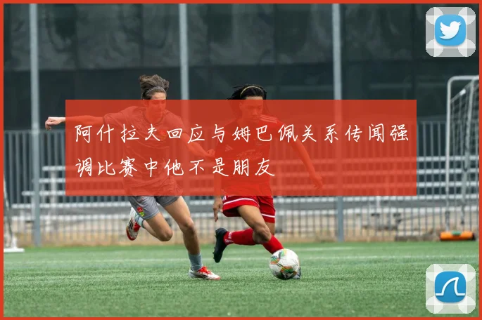 阿什拉夫回应与姆巴佩关系传闻强调比赛中他不是朋友