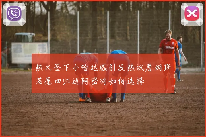 热火签下小哈达威引发热议詹姆斯若愿回归迈阿密将如何选择