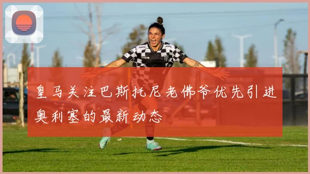 皇马关注巴斯托尼老佛爷优先引进奥利塞的最新动态