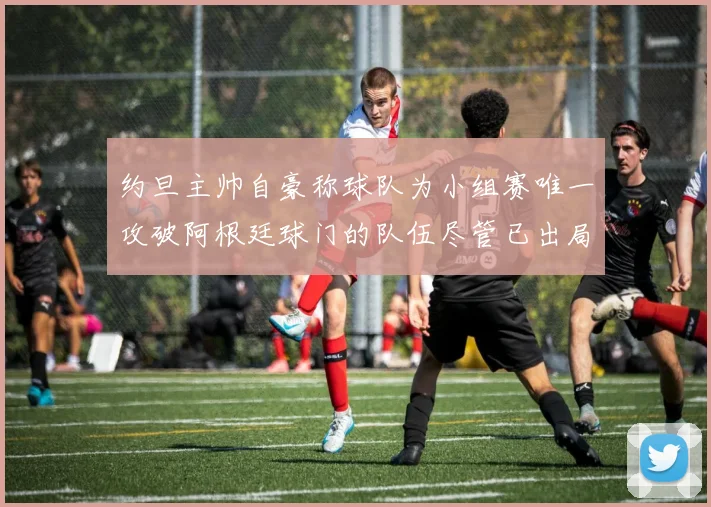 约旦主帅自豪称球队为小组赛唯一攻破阿根廷球门的队伍尽管已出局