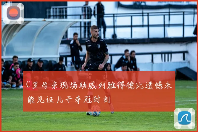 C罗母亲现场助威利雅得德比遗憾未能见证儿子夺冠时刻