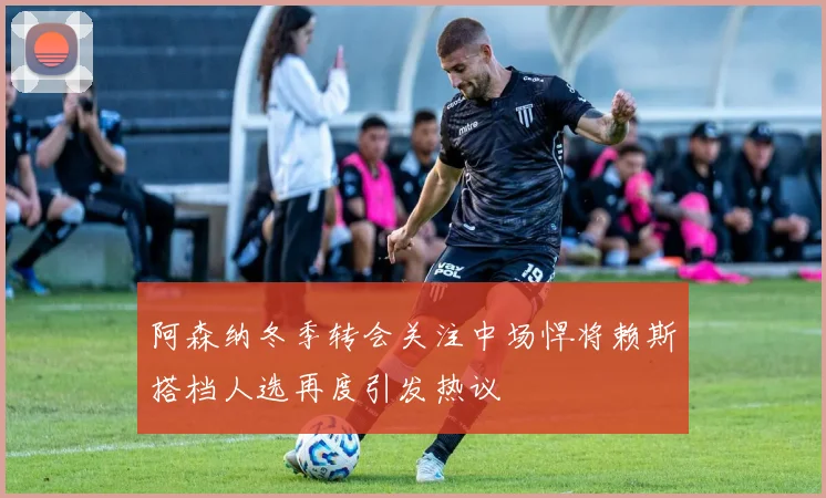 阿森纳冬季转会关注中场悍将赖斯搭档人选再度引发热议