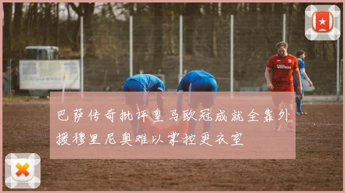 巴萨传奇批评皇马欧冠成就全靠外援穆里尼奥难以掌控更衣室