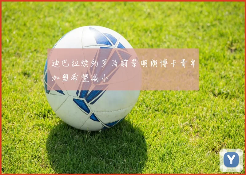 迪巴拉续约罗马前景明朗博卡青年加盟希望减小