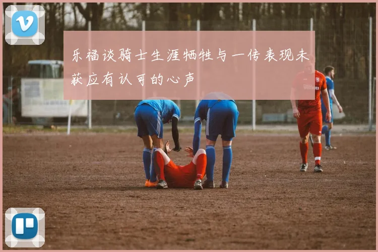 乐福谈骑士生涯牺牲与一传表现未获应有认可的心声