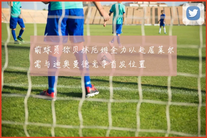 前球员称贝林厄姆全力以赴居莱尔需与迪奥曼德竞争首发位置