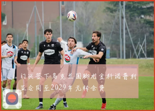门兴签下乌克兰国脚尤金科诺普利亚合同至2029年无转会费