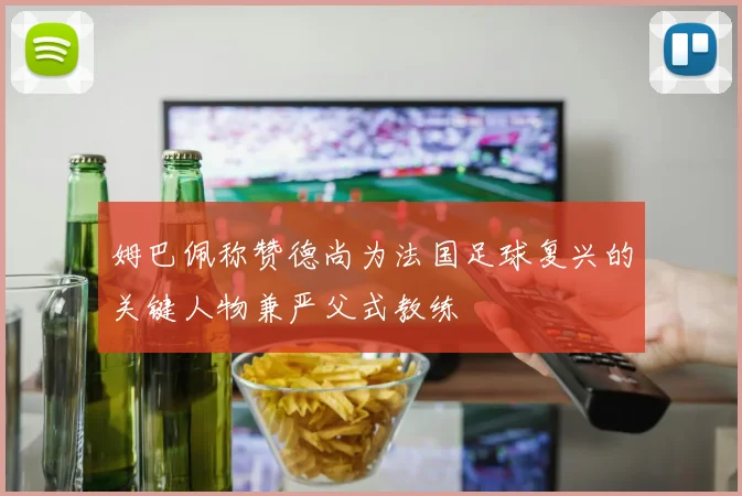 姆巴佩称赞德尚为法国足球复兴的关键人物兼严父式教练