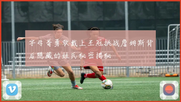 字母哥勇敢戴上王冠挑战詹姆斯背后隐藏的姓氏秘密揭秘