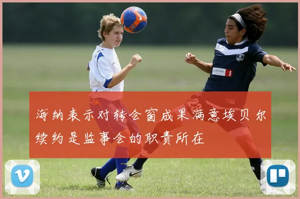 海纳表示对转会窗成果满意埃贝尔续约是监事会的职责所在