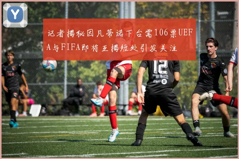 记者揭秘因凡蒂诺下台需106票UEFA与FIFA即将互揭短处引发关注